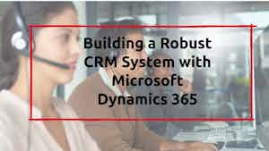 Building a Robust CRM System with Microsoft Dynamics 365